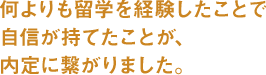 何よりも留学を経験したことで自信が持てたことが、内定に繋がりました。