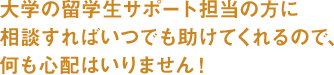 大学の留学生サポート担当の方に相談すればいつでも助けてくれるので、何も心配はいりません!